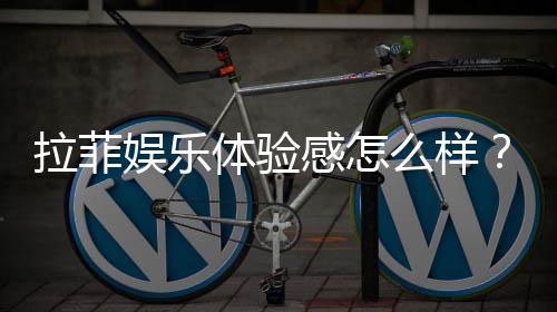 拉菲娱乐体验感怎么样？资深玩家分享真实感受与技巧