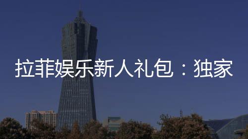 拉菲娱乐新人礼包:独家福利助你畅享棋牌乐趣