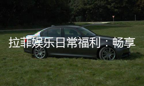 拉菲娱乐日常福利:畅享每日惊喜与专属优惠
