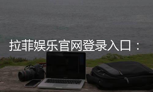 拉菲娱乐官网登录入口:畅享顶级游戏体验与豪华优惠活动
