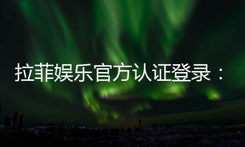 拉菲娱乐官方认证登录:安全便捷的一站式游戏入口指南