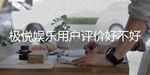极悦娱乐用户评价好不好?真实玩家体验分享与深度解析