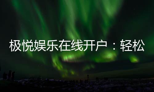 极悦娱乐在线开户:轻松注册畅享顶级棋牌电游盛宴