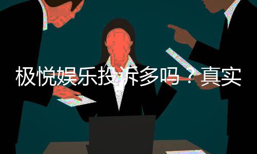极悦娱乐投诉多吗？真实玩家体验与投诉处理解析