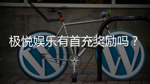 极悦娱乐有首充奖励吗？新人注册即享超值首充福利详解