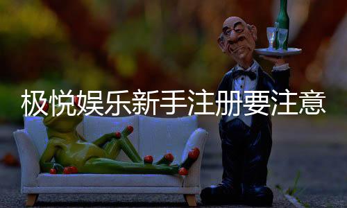 极悦娱乐新手注册要注意什么？5个关键细节助你安全畅玩