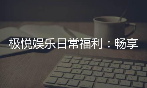 极悦娱乐日常福利：畅享专属好礼与惊喜回馈