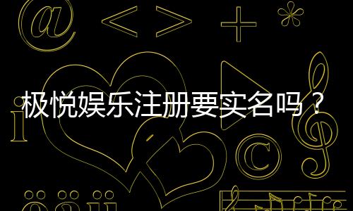 极悦娱乐注册要实名吗?实名认证流程与注意事项详解