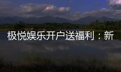 极悦娱乐开户送福利:新会员专享豪礼与高额返水活动