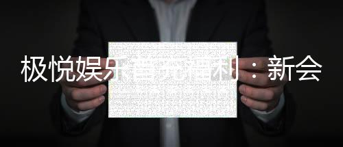 极悦娱乐首充福利：新会员专享高额返利与独家礼包