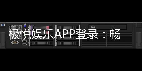 极悦娱乐APP登录:畅享顶级棋牌电游的极速体验