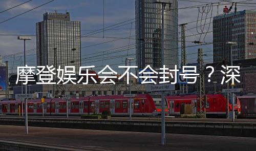 摩登娱乐会不会封号？深度解析平台规则与防封技巧