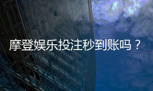 摩登娱乐投注秒到账吗？实测到账速度与平台可靠性分析