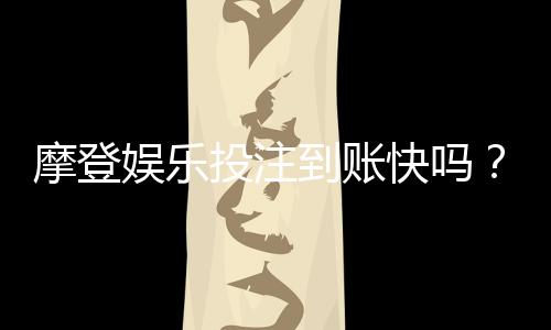 摩登娱乐投注到账快吗？实测3分钟极速到账技巧分享