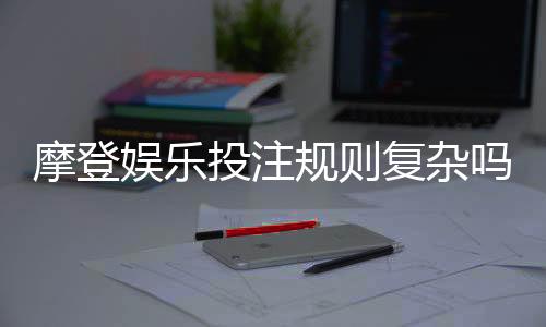 摩登娱乐投注规则复杂吗？三分钟带你快速掌握核心玩法