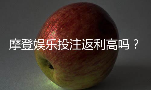 摩登娱乐投注返利高吗?揭秘高返利平台的真实体验与技巧