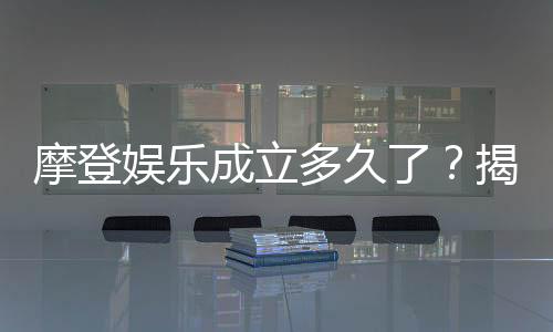 摩登娱乐成立多久了？揭秘其发展历程与品牌故事