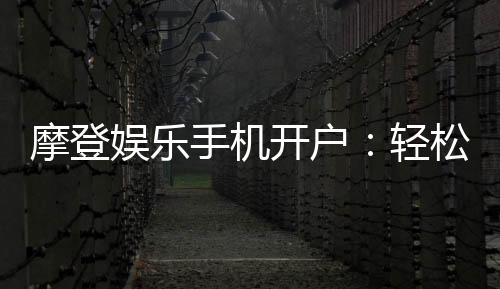 摩登娱乐手机开户：轻松三步完成注册畅享移动端游戏盛宴