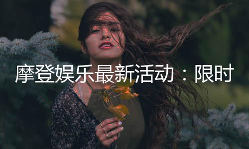 摩登娱乐最新活动：限时豪礼大放送畅享摩登狂欢盛宴