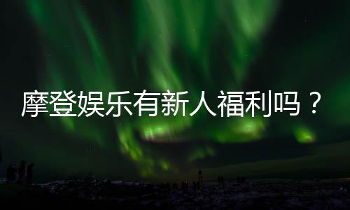 摩登娱乐有新人福利吗？独家揭秘首存优惠与新手礼包