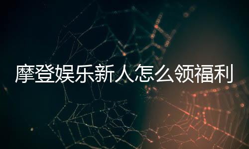摩登娱乐新人怎么领福利?手把手教你获取独家优惠