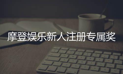 摩登娱乐新人注册专属奖励：首存礼包与高额返水等你拿