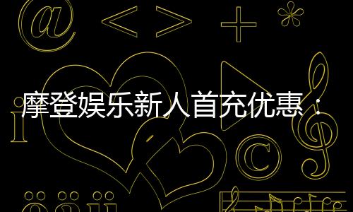 摩登娱乐新人首充优惠：独家礼包限时领取注册即享高额返利