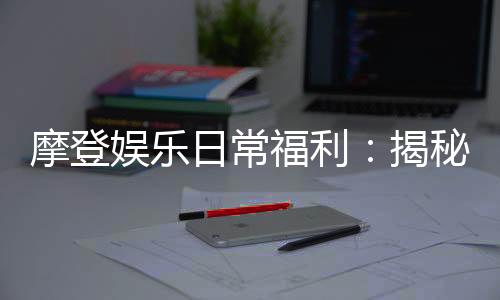 摩登娱乐日常福利：揭秘会员专属福利与惊喜活动