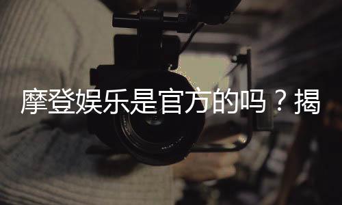 摩登娱乐是官方的吗？揭秘平台背景与安全认证信息