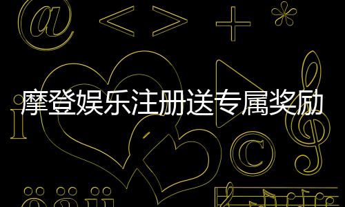 摩登娱乐注册送专属奖励：新会员首存即享豪华礼包