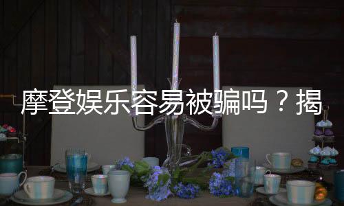 摩登娱乐容易被骗吗？揭秘平台安全性及防骗指南