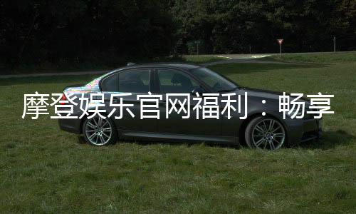 摩登娱乐官网福利:畅享豪华礼遇与独家优惠