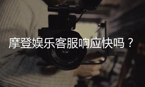 摩登娱乐客服响应快吗?实测体验告诉你答案