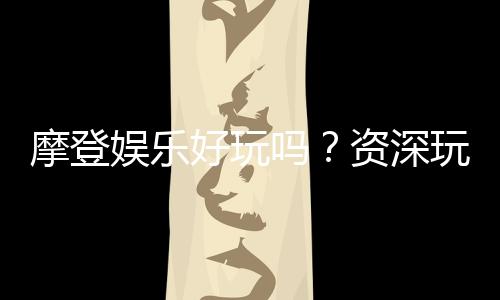 摩登娱乐好玩吗?资深玩家带你揭秘真实体验