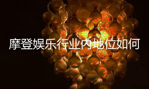 摩登娱乐行业内地位如何？深度解析其市场影响力与玩家口碑