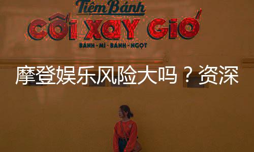 摩登娱乐风险大吗？资深玩家揭秘真实体验与防坑指南