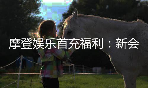 摩登娱乐首充福利：新会员专享高额返利与独家礼包