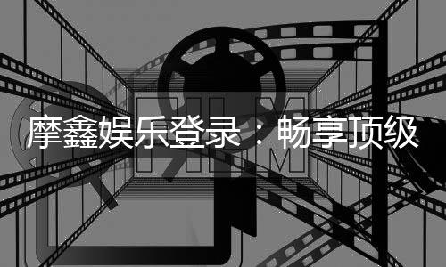 摩鑫娱乐登录:畅享顶级棋牌电游的尊贵体验