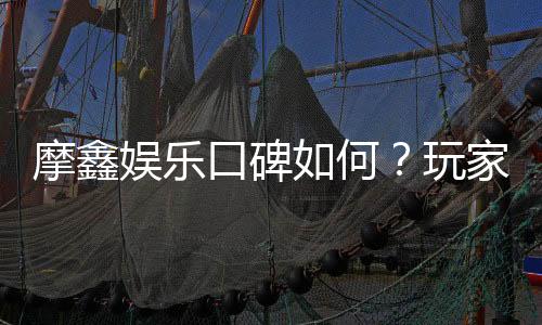 摩鑫娱乐口碑如何?玩家真实评价与体验分享
