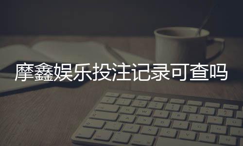 摩鑫娱乐投注记录可查吗？真实用户数据查询流程详解