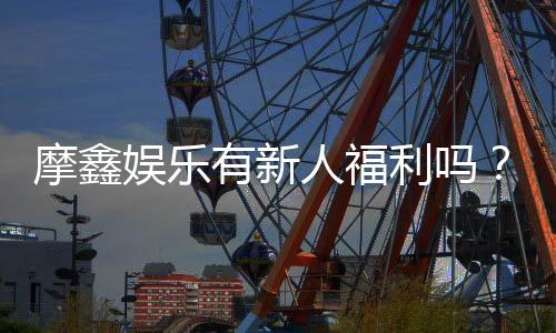 摩鑫娱乐有新人福利吗?独家揭秘首存优惠与新手礼包