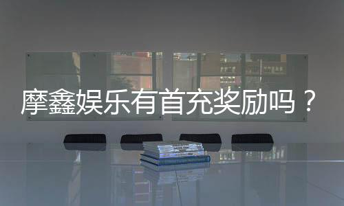 摩鑫娱乐有首充奖励吗？揭秘首充福利与独家优惠活动