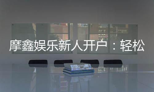 摩鑫娱乐新人开户：轻松注册享首存礼金与独家优惠