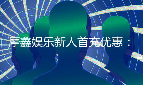 摩鑫娱乐新人首充优惠：首存福利详解与实战领取指南