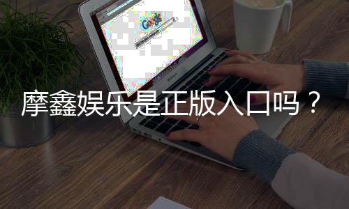 摩鑫娱乐是正版入口吗?揭秘平台资质与玩家真实体验