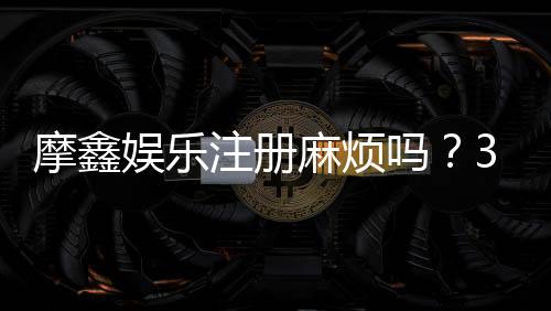 摩鑫娱乐注册麻烦吗？3分钟快速开户流程详解