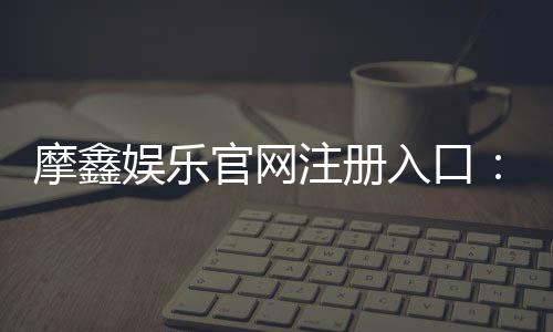 摩鑫娱乐官网注册入口:轻松三步完成账号注册畅享游戏