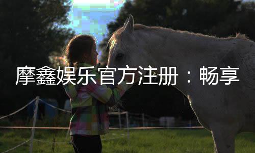 摩鑫娱乐官方注册：畅享顶级棋牌电游的尊贵体验