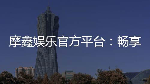 摩鑫娱乐官方平台：畅享顶级棋牌与电子游艺的豪华体验