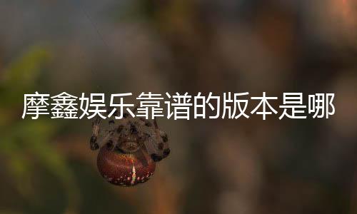 摩鑫娱乐靠谱的版本是哪一个？深度评测三大主流版本优劣